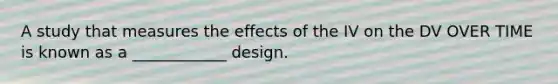 A study that measures the effects of the IV on the DV OVER TIME is known as a ____________ design.