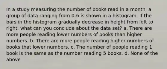 In a study measuring the number of books read in a month, a group of data ranging from 0-6 is shown in a histogram. If the bars in the histogram gradually decrease in height from left to right, what can you conclude about the data set? a. There are more people reading lower numbers of books than higher numbers. b. There are more people reading higher numbers of books that lower numbers. c. The number of people reading 1 book is the same as the number reading 5 books. d. None of the above