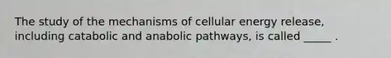 The study of the mechanisms of cellular energy release, including catabolic and anabolic pathways, is called _____ .