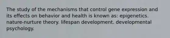 The study of the mechanisms that control gene expression and its effects on behavior and health is known as: epigenetics. nature-nurture theory. lifespan development. developmental psychology.