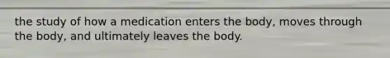 the study of how a medication enters the body, moves through the body, and ultimately leaves the body.