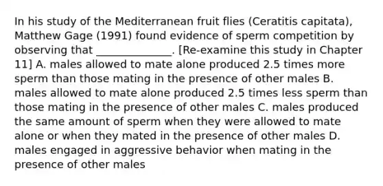 In his study of the Mediterranean fruit flies (Ceratitis capitata), Matthew Gage (1991) found evidence of sperm competition by observing that ______________. [Re-examine this study in Chapter 11] A. males allowed to mate alone produced 2.5 times more sperm than those mating in the presence of other males B. males allowed to mate alone produced 2.5 times less sperm than those mating in the presence of other males C. males produced the same amount of sperm when they were allowed to mate alone or when they mated in the presence of other males D. males engaged in aggressive behavior when mating in the presence of other males