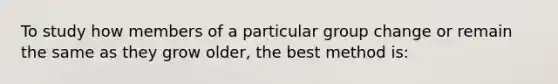 To study how members of a particular group change or remain the same as they grow older, the best method is: