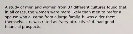 A study of men and women from 37 different cultures found that, in all cases, the women were more likely than men to prefer a spouse who a. came from a large family. b. was older them themselves. c. was rated as "very attractive." d. had good financial prospects.