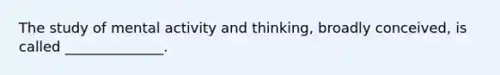 The study of mental activity and thinking, broadly conceived, is called ______________.