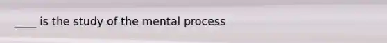 ____ is the study of the mental process