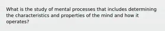 What is the study of mental processes that includes determining the characteristics and properties of the mind and how it operates?