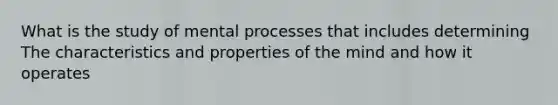 What is the study of mental processes that includes determining The characteristics and properties of the mind and how it operates