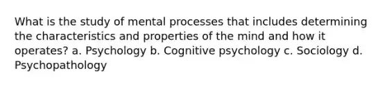 What is the study of mental processes that includes determining the characteristics and properties of the mind and how it operates? a. Psychology b. Cognitive psychology c. Sociology d. Psychopathology