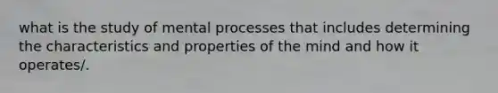 what is the study of mental processes that includes determining the characteristics and properties of the mind and how it operates/.