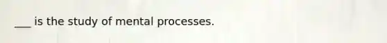 ___ is the study of mental processes.