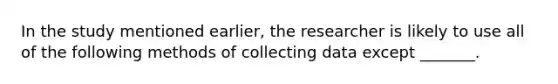 In the study mentioned earlier, the researcher is likely to use all of the following methods of collecting data except _______.