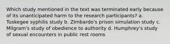 Which study mentioned in the text was terminated early because of its unanticipated harm to the research participants? a. Tuskegee syphilis study b. ZImbardo's prison simulation study c. Milgram's study of obedience to authority d. Humphrey's study of sexual encounters in public rest rooms