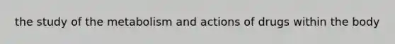 the study of the metabolism and actions of drugs within the body