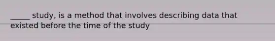 _____ study, is a method that involves describing data that existed before the time of the study