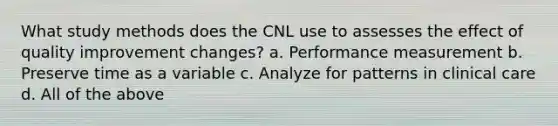 What study methods does the CNL use to assesses the effect of quality improvement changes? a. Performance measurement b. Preserve time as a variable c. Analyze for patterns in clinical care d. All of the above