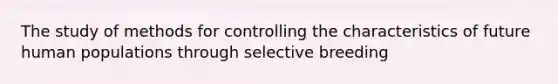 The study of methods for controlling the characteristics of future human populations through selective breeding