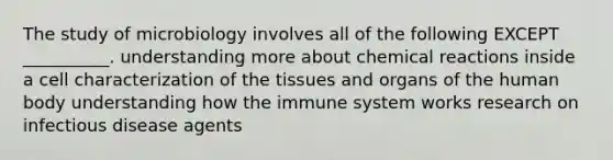 The study of microbiology involves all of the following EXCEPT __________. understanding more about chemical reactions inside a cell characterization of the tissues and organs of the human body understanding how the immune system works research on infectious disease agents