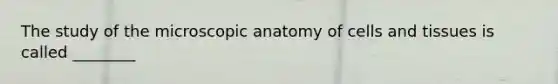 The study of the microscopic anatomy of cells and tissues is called ________