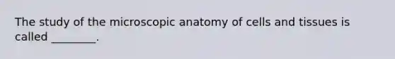 The study of the microscopic anatomy of cells and tissues is called ________.