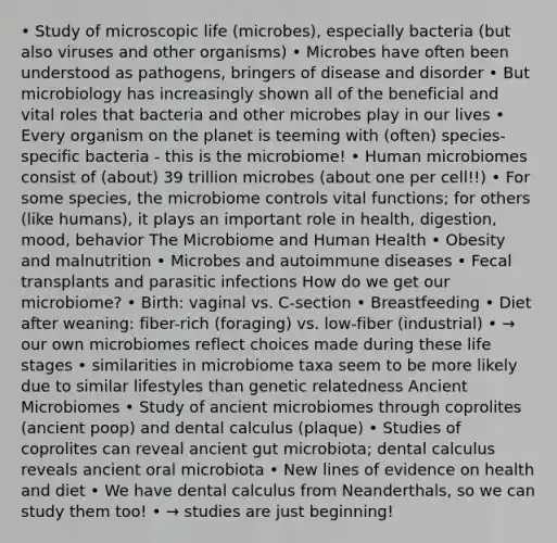 • Study of microscopic life (microbes), especially bacteria (but also viruses and other organisms) • Microbes have often been understood as pathogens, bringers of disease and disorder • But microbiology has increasingly shown all of the beneficial and vital roles that bacteria and other microbes play in our lives • Every organism on the planet is teeming with (often) species-specific bacteria - this is the microbiome! • Human microbiomes consist of (about) 39 trillion microbes (about one per cell!!) • For some species, the microbiome controls vital functions; for others (like humans), it plays an important role in health, digestion, mood, behavior The Microbiome and Human Health • Obesity and malnutrition • Microbes and autoimmune diseases • Fecal transplants and parasitic infections How do we get our microbiome? • Birth: vaginal vs. C-section • Breastfeeding • Diet after weaning: fiber-rich (foraging) vs. low-fiber (industrial) • → our own microbiomes reflect choices made during these life stages • similarities in microbiome taxa seem to be more likely due to similar lifestyles than genetic relatedness Ancient Microbiomes • Study of ancient microbiomes through coprolites (ancient poop) and dental calculus (plaque) • Studies of coprolites can reveal ancient gut microbiota; dental calculus reveals ancient oral microbiota • New lines of evidence on health and diet • We have dental calculus from Neanderthals, so we can study them too! • → studies are just beginning!