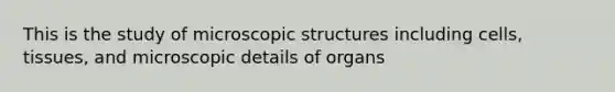 This is the study of microscopic structures including cells, tissues, and microscopic details of organs