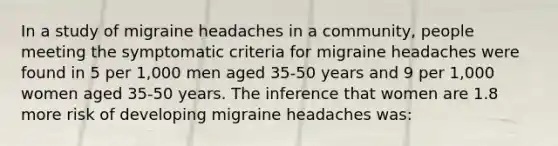 In a study of migraine headaches in a community, people meeting the symptomatic criteria for migraine headaches were found in 5 per 1,000 men aged 35-50 years and 9 per 1,000 women aged 35-50 years. The inference that women are 1.8 more risk of developing migraine headaches was: