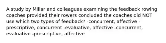 A study by Millar and colleagues examining the feedback rowing coaches provided their rowers concluded the coaches did NOT use which two types of feedback? -concurrent, affective -prescriptive, concurrent -evaluative, affective -concurrent, evaluative -prescriptive, affective