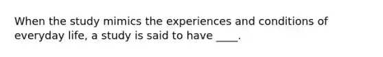 When the study mimics the experiences and conditions of everyday life, a study is said to have ____.