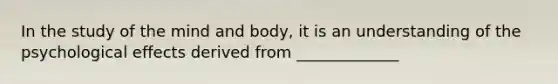In the study of the mind and body, it is an understanding of the psychological effects derived from _____________