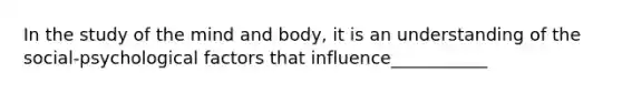 In the study of the mind and body, it is an understanding of the social-psychological factors that influence___________