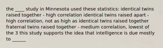 the ____ study in Minnesota used these statistics: identical twins raised together - high correlation identical twins raised apart - high correlation, not as high as identical twins raised together fraternal twins raised together - medium correlation, lowest of the 3 this study supports the idea that intelligence is due mostly to ______