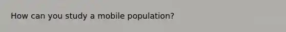 How can you study a mobile population?