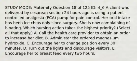 STUDY MODE: Maternity Question 18 of 125 ID: 4_6 A client who delivered by cesarean section 24 hours ago is using a patient-controlled analgesia (PCA) pump for pain control. Her oral intake has been ice chips only since surgery. She is now complaining of bloating. Which nursing action takes the highest priority? (Select all that apply.) A. Call the health care provider to obtain an order to increase her diet. B. Administer the ordered magnesium hydroxide. C. Encourage her to change position every 30 minutes. D. Turn out the lights and discourage visitors. E. Encourage her to breast feed every two hours.