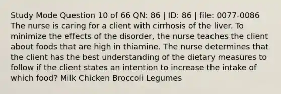 Study Mode Question 10 of 66 QN: 86 | ID: 86 | file: 0077-0086 The nurse is caring for a client with cirrhosis of the liver. To minimize the effects of the disorder, the nurse teaches the client about foods that are high in thiamine. The nurse determines that the client has the best understanding of the dietary measures to follow if the client states an intention to increase the intake of which food? Milk Chicken Broccoli Legumes