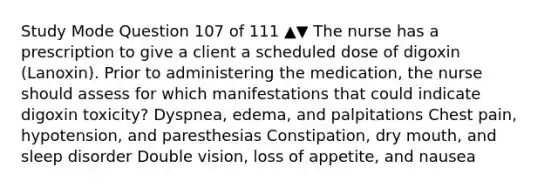 Study Mode Question 107 of 111 ▲▼ The nurse has a prescription to give a client a scheduled dose of digoxin (Lanoxin). Prior to administering the medication, the nurse should assess for which manifestations that could indicate digoxin toxicity? Dyspnea, edema, and palpitations Chest pain, hypotension, and paresthesias Constipation, dry mouth, and sleep disorder Double vision, loss of appetite, and nausea