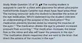 Study Mode Question 15 of 31 ▲▼ The nursing student is assigned to care for a client with glaucoma for whom pilocarpine hydrochloride (Isopto Carpine) eye drops have been prescribed. The nursing instructor asks the student to describe the action of the eye medication. Which statement by the student indicates an understanding of the purpose of this medication? "The medication prevents blurred vision by relaxing the muscles of the eyes." "The medication dilates the eye to prevent increased pressure from occurring." "The medication increases the blood flow to the retina and also will lower the pressure in the eye." "The medication blocks responses that are sent to the brain that direct the actions of the muscles in the eye."