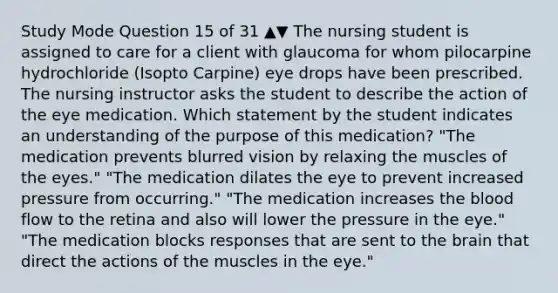 Study Mode Question 15 of 31 ▲▼ The nursing student is assigned to care for a client with glaucoma for whom pilocarpine hydrochloride (Isopto Carpine) eye drops have been prescribed. The nursing instructor asks the student to describe the action of the eye medication. Which statement by the student indicates an understanding of the purpose of this medication? "The medication prevents blurred vision by relaxing the muscles of the eyes." "The medication dilates the eye to prevent increased pressure from occurring." "The medication increases the blood flow to the retina and also will lower the pressure in the eye." "The medication blocks responses that are sent to the brain that direct the actions of the muscles in the eye."