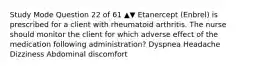 Study Mode Question 22 of 61 ▲▼ Etanercept (Enbrel) is prescribed for a client with rheumatoid arthritis. The nurse should monitor the client for which adverse effect of the medication following administration? Dyspnea Headache Dizziness Abdominal discomfort