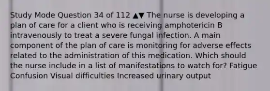 Study Mode Question 34 of 112 ▲▼ The nurse is developing a plan of care for a client who is receiving amphotericin B intravenously to treat a severe fungal infection. A main component of the plan of care is monitoring for adverse effects related to the administration of this medication. Which should the nurse include in a list of manifestations to watch for? Fatigue Confusion Visual difficulties Increased urinary output