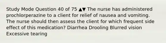 Study Mode Question 40 of 75 ▲▼ The nurse has administered prochlorperazine to a client for relief of nausea and vomiting. The nurse should then assess the client for which frequent side effect of this medication? Diarrhea Drooling Blurred vision Excessive tearing