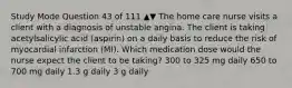 Study Mode Question 43 of 111 ▲▼ The home care nurse visits a client with a diagnosis of unstable angina. The client is taking acetylsalicylic acid (aspirin) on a daily basis to reduce the risk of myocardial infarction (MI). Which medication dose would the nurse expect the client to be taking? 300 to 325 mg daily 650 to 700 mg daily 1.3 g daily 3 g daily