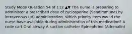 Study Mode Question 54 of 112 ▲▼ The nurse is preparing to administer a prescribed dose of cyclosporine (Sandimmune) by intravenous (IV) administration. Which priority item would the nurse have available during administration of this medication? A code cart Oral airway A suction catheter Epinephrine (Adrenalin)