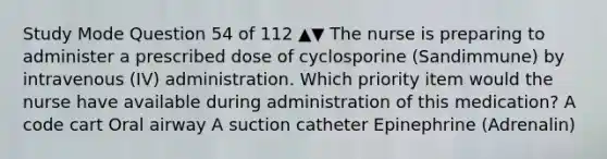 Study Mode Question 54 of 112 ▲▼ The nurse is preparing to administer a prescribed dose of cyclosporine (Sandimmune) by intravenous (IV) administration. Which priority item would the nurse have available during administration of this medication? A code cart Oral airway A suction catheter Epinephrine (Adrenalin)