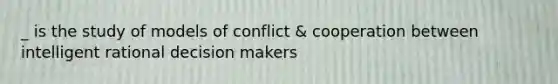 _ is the study of models of conflict & cooperation between intelligent rational decision makers