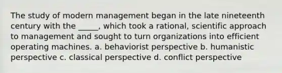 The study of modern management began in the late nineteenth century with the _____, which took a rational, scientific approach to management and sought to turn organizations into efficient operating machines. a. behaviorist perspective b. humanistic perspective c. classical perspective d. conflict perspective