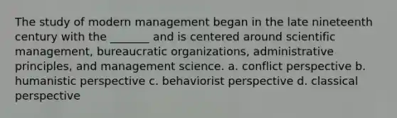 The study of modern management began in the late nineteenth century with the _______ and is centered around scientific management, bureaucratic organizations, administrative principles, and management science. a. conflict perspective b. humanistic perspective c. behaviorist perspective d. classical perspective