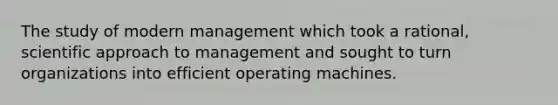 The study of modern management which took a rational, scientific approach to management and sought to turn organizations into efficient operating machines.