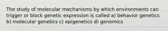 The study of molecular mechanisms by which environments can trigger or block genetic expression is called a) behavior genetics b) molecular genetics c) epigenetics d) genomics