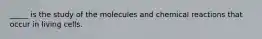 _____ is the study of the molecules and chemical reactions that occur in living cells.